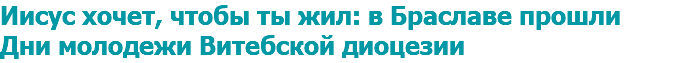 Иисус хочет, чтобы ты жил: в Браславе прошли Дни молодежи Витебской диоцезии