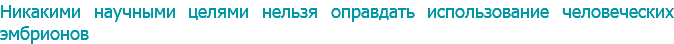 Никакими научными целями нельзя оправдать использование человеческих эмбрионов